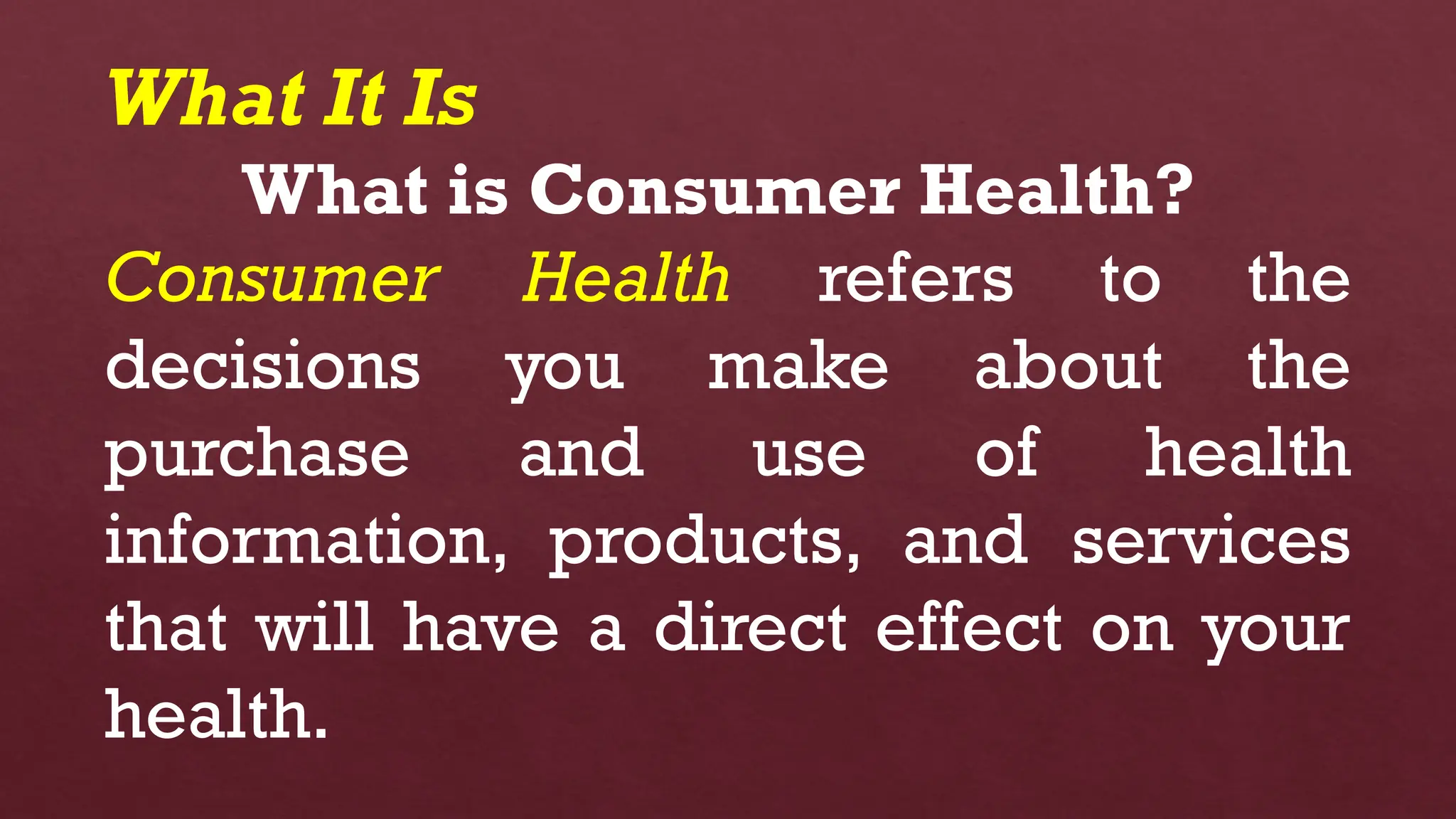 What It Is
What is Consumer Health?
Consumer Health refers to the
decisions you make about the
purchase and use of health
information, products, and services
that will have a direct effect on your
health.
 