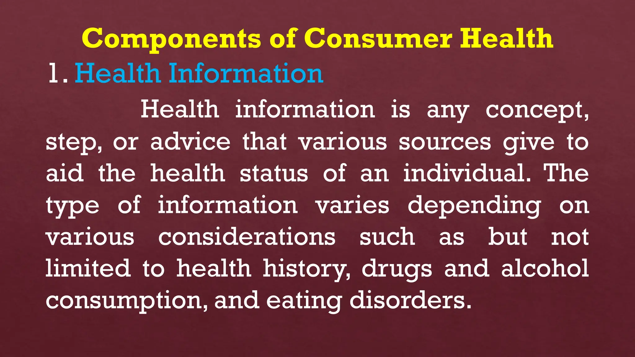 Components of Consumer Health
1. Health Information
Health information is any concept,
step, or advice that various sources give to
aid the health status of an individual. The
type of information varies depending on
various considerations such as but not
limited to health history, drugs and alcohol
consumption, and eating disorders.
 