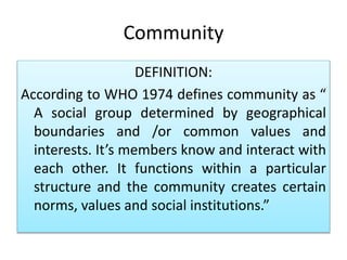 Community
DEFINITION:
According to WHO 1974 defines community as “
A social group determined by geographical
boundaries and /or common values and
interests. It’s members know and interact with
each other. It functions within a particular
structure and the community creates certain
norms, values and social institutions.”
 