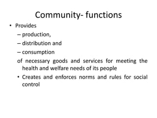 • Provides
– production,
– distribution and
– consumption
of necessary goods and services for meeting the
health and welfare needs of its people
• Creates and enforces norms and rules for social
control
Community- functions
 