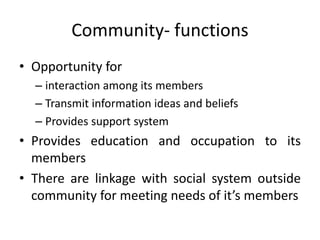 • Opportunity for
– interaction among its members
– Transmit information ideas and beliefs
– Provides support system
• Provides education and occupation to its
members
• There are linkage with social system outside
community for meeting needs of it’s members
Community- functions
 
