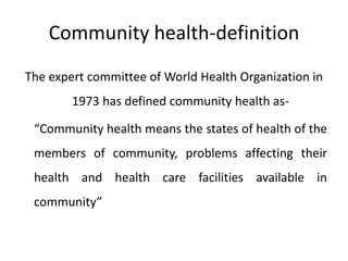 Community health-definition
The expert committee of World Health Organization in
1973 has defined community health as-
“Community health means the states of health of the
members of community, problems affecting their
health and health care facilities available in
community”
 