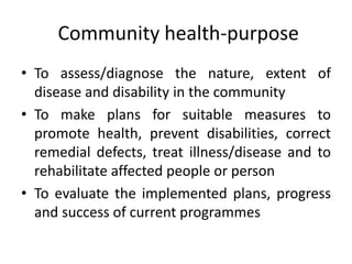 • To assess/diagnose the nature, extent of
disease and disability in the community
• To make plans for suitable measures to
promote health, prevent disabilities, correct
remedial defects, treat illness/disease and to
rehabilitate affected people or person
• To evaluate the implemented plans, progress
and success of current programmes
Community health-purpose
 