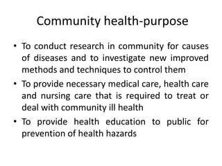 • To conduct research in community for causes
of diseases and to investigate new improved
methods and techniques to control them
• To provide necessary medical care, health care
and nursing care that is required to treat or
deal with community ill health
• To provide health education to public for
prevention of health hazards
Community health-purpose
 