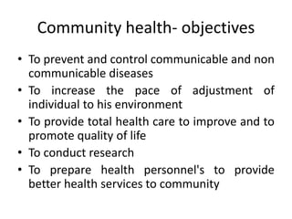 • To prevent and control communicable and non
communicable diseases
• To increase the pace of adjustment of
individual to his environment
• To provide total health care to improve and to
promote quality of life
• To conduct research
• To prepare health personnel's to provide
better health services to community
Community health- objectives
 