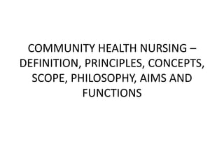 COMMUNITY HEALTH NURSING –
DEFINITION, PRINCIPLES, CONCEPTS,
SCOPE, PHILOSOPHY, AIMS AND
FUNCTIONS
 
