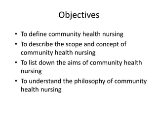 Objectives
• To define community health nursing
• To describe the scope and concept of
community health nursing
• To list down the aims of community health
nursing
• To understand the philosophy of community
health nursing
 