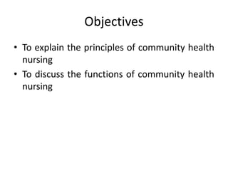 Objectives
• To explain the principles of community health
nursing
• To discuss the functions of community health
nursing
 