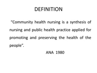 DEFINITION
“Community health nursing is a synthesis of
nursing and public health practice applied for
promoting and preserving the health of the
people”.
ANA 1980
 