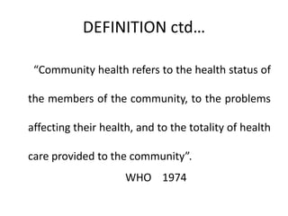 DEFINITION ctd…
“Community health refers to the health status of
the members of the community, to the problems
affecting their health, and to the totality of health
care provided to the community”.
WHO 1974
 