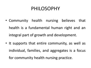 PHILOSOPHY
• Community health nursing believes that
health is a fundamental human right and an
integral part of growth and development.
• It supports that entire community, as well as
individual, families, and aggregates is a focus
for community health nursing practice.
 