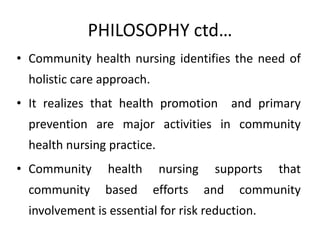 PHILOSOPHY ctd…
• Community health nursing identifies the need of
holistic care approach.
• It realizes that health promotion and primary
prevention are major activities in community
health nursing practice.
• Community health nursing supports that
community based efforts and community
involvement is essential for risk reduction.
 