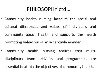PHILOSOPHY ctd…
• Community health nursing honours the social and
cultural differences and values of individuals and
community about health and supports the health
promoting behaviour in an acceptable manner.
• Community health nursing realizes that multi-
disciplinary team activities and programmes are
essential to attain the objectives of community health.
 