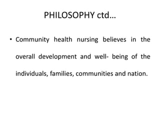 PHILOSOPHY ctd…
• Community health nursing believes in the
overall development and well- being of the
individuals, families, communities and nation.
 