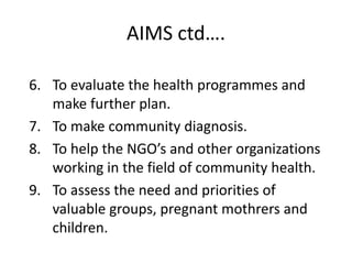 AIMS ctd….
6. To evaluate the health programmes and
make further plan.
7. To make community diagnosis.
8. To help the NGO’s and other organizations
working in the field of community health.
9. To assess the need and priorities of
valuable groups, pregnant mothrers and
children.
 