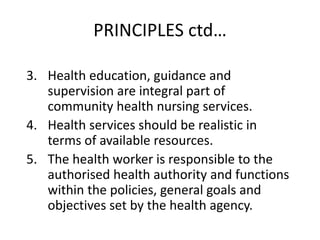 PRINCIPLES ctd…
3. Health education, guidance and
supervision are integral part of
community health nursing services.
4. Health services should be realistic in
terms of available resources.
5. The health worker is responsible to the
authorised health authority and functions
within the policies, general goals and
objectives set by the health agency.
 