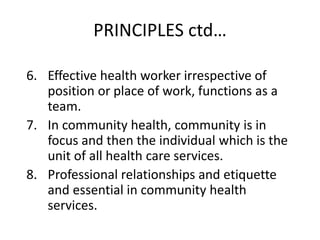 PRINCIPLES ctd…
6. Effective health worker irrespective of
position or place of work, functions as a
team.
7. In community health, community is in
focus and then the individual which is the
unit of all health care services.
8. Professional relationships and etiquette
and essential in community health
services.
 