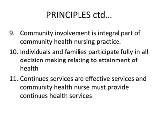 PRINCIPLES ctd…
9. Community involvement is integral part of
community health nursing practice.
10. Individuals and families participate fully in all
decision making relating to attainment of
health.
11. Continues services are effective services and
community health nurse must provide
continues health services
 