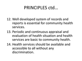 PRINCIPLES ctd…
12. Well developed system of records and
reports is essential for community health
services.
13. Periodic and continuous appraisal and
evaluation of health situation and health
services are basic to community health.
14. Health services should be available and
accessible to all without any
discrimination.
 