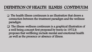 DEFINITION OF HEALTH ILLNESS CONTINUUM
 The health illness continuum is an illustration that draws a
connection between the treatment paradigm and the wellness
paradigm.
 The illness-wellness continuum is a graphical illustration of
a well being concept first proposed by travio in 1972.It
proposes that wellbeing include mental and emotional health
,as well as the presence or absence of illness.
 