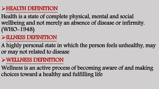 HEALTH DEFINITION
Health is a state of complete physical, mental and social
wellbeing and not merely an absence of disease or infirmity.
(WHO-1948)
ILLNESS DEFINITION
A highly personal state in which the person feels unhealthy, may
or may not related to disease
WELLNESS DEFINITION
Wellness is an active process of becoming aware of and making
choices toward a healthy and fulfilling life
 