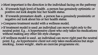 Most important is the direction is the individual facing on the pathway
A. If towards high level of health , a person has genuinely optimistic or
positive out look despite his/ her health status.
B. If towards premature death , a person has a genuinely pessimistic or
negative out look about his or her health status.
Compares treatment model with a wellness model,
If treatment model is used ,an individual can move right only to the
neutral point. E.g. : A hypertensive client who only takes his medications
without making any other life style changes.
If wellness model is used , an individual can move right past the neutral
point. E.g. :As hypertensive client not only takes medications but stops
smoking , looses weight , starts an exercise programme etc.
 