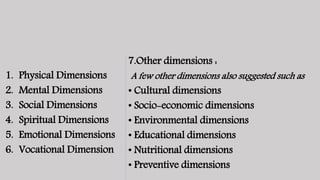 1. Physical Dimensions
2. Mental Dimensions
3. Social Dimensions
4. Spiritual Dimensions
5. Emotional Dimensions
6. Vocational Dimension
7.Other dimensions :
A few other dimensions also suggested such as
• Cultural dimensions
• Socio-economic dimensions
• Environmental dimensions
• Educational dimensions
• Nutritional dimensions
• Preventive dimensions
 
