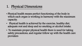 1. Physical Dimensions
• Physical health means perfect functioning of the body in
which each organ is working in harmony with the maximum
capacity.
• Physical health is achieved by the exercise, healthy diet,
adequate rest and sleep and no smoking or alcohol intake.
• To maintain proper physical health there is need for taking
safety precautions, and regular follow up with the health care
providers
 