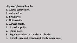• Signs of physical health :
1. A good complexion.
2. A clean skin.
3. Bright eyes.
4. Not too fatty.
5. A sweet breath.
6. A good appetite.
7. Sound sleep.
8. Regular activities of bowels and bladder.
9. Smooth, easy, and coordinated bodily movements.
 