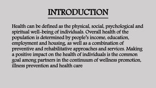 INTRODUCTION
Health can be defined as the physical, social, psychological and
spiritual well-being of individuals. Overall health of the
population is determined by people’s income, education,
employment and housing, as well as a combination of
preventive and rehabilitative approaches and services. Making
a positive impact on the health of individuals is the common
goal among partners in the continuum of wellness promotion,
illness prevention and health care
 