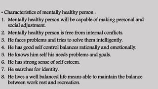 • Characteristics of mentally healthy person :
1. Mentally healthy person will be capable of making personal and
social adjustment.
2. Mentally healthy person is free from internal conflicts.
3. He faces problems and tries to solve them intelligently.
4. He has good self control balances rationally and emotionally.
5. He knows him self his needs problems and goals.
6. He has strong sense of self esteem.
7. He searches for identity.
8. He lives a well balanced life means able to maintain the balance
between work rest and recreation.
 