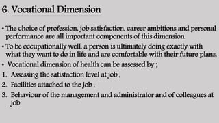 6. Vocational Dimension
• The choice of profession, job satisfaction, career ambitions and personal
performance are all important components of this dimension.
• To be occupationally well, a person is ultimately doing exactly with
what they want to do in life and are comfortable with their future plans.
• Vocational dimension of health can be assessed by ;
1. Assessing the satisfaction level at job ,
2. Facilities attached to the job ,
3. Behaviour of the management and administrator and of colleagues at
job
 