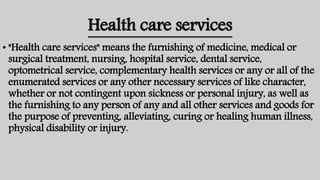 Health care services
• "Health care services" means the furnishing of medicine, medical or
surgical treatment, nursing, hospital service, dental service,
optometrical service, complementary health services or any or all of the
enumerated services or any other necessary services of like character,
whether or not contingent upon sickness or personal injury, as well as
the furnishing to any person of any and all other services and goods for
the purpose of preventing, alleviating, curing or healing human illness,
physical disability or injury.
 
