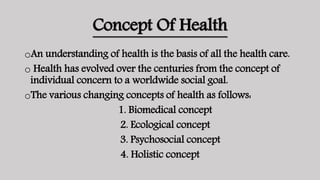 Concept Of Health
oAn understanding of health is the basis of all the health care.
o Health has evolved over the centuries from the concept of
individual concern to a worldwide social goal.
oThe various changing concepts of health as follows:
1. Biomedical concept
2. Ecological concept
3. Psychosocial concept
4. Holistic concept
 