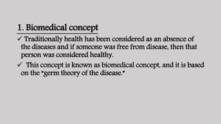 1. Biomedical concept
 Traditionally health has been considered as an absence of
the diseases and if someone was free from disease, then that
person was considered healthy.
 This concept is known as biomedical concept, and it is based
on the “germ theory of the disease.”
 