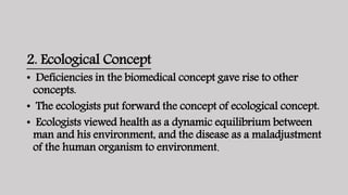 2. Ecological Concept
• Deficiencies in the biomedical concept gave rise to other
concepts.
• The ecologists put forward the concept of ecological concept.
• Ecologists viewed health as a dynamic equilibrium between
man and his environment, and the disease as a maladjustment
of the human organism to environment.
 