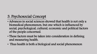 3. Psychosocial Concept
• Advances in social sciences showed that health is not only a
biomedical phenomenon, but one which is influenced by
social, psychological, cultural, economic and political factors
of the people concerned.
• These factors must be taken into consideration in defining
and measuring health.
• Thus health is both a biological and social phenomenon
 