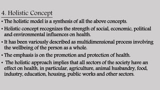 4. Holistic Concept
• The holistic model is a synthesis of all the above concepts.
• Holistic concept recognizes the strength of social, economic, political
and environmental influences on health.
• It has been variously described as multidimensional process involving
the wellbeing of the person as a whole.
• The emphasis is on the promotion and protection of health.
• The holistic approach implies that all sectors of the society have an
effect on health, in particular, agriculture, animal husbandry, food,
industry, education, housing, public works and other sectors.
 