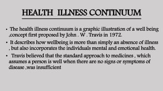 HEALTH ILLNESS CONTINUUM
• The health illness continuum is a graphic illustration of a well being
,concept first proposed by John . W . Travis in 1972.
• It describes how wellbeing is more than simply an absence of illness
, but also incorporates the individuals mental and emotional health.
• Travis believed that the standard approach to medicines , which
assumes a person is well when there are no signs or symptoms of
disease ,was insufficient
 
