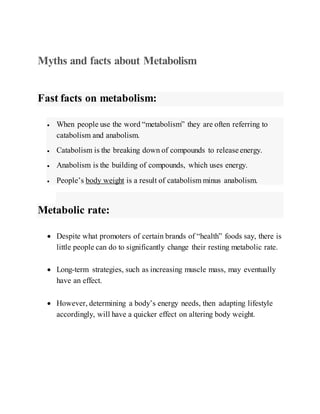Myths and facts about Metabolism
Fast facts on metabolism:
 When people use the word “metabolism” they are often referring to
catabolism and anabolism.
 Catabolism is the breaking down of compounds to release energy.
 Anabolism is the building of compounds, which uses energy.
 People’s body weight is a result of catabolism minus anabolism.
Metabolic rate:
 Despite what promoters of certain brands of “health” foods say, there is
little people can do to significantly change their resting metabolic rate.
 Long-term strategies, such as increasing muscle mass, may eventually
have an effect.
 However, determining a body’s energy needs, then adapting lifestyle
accordingly, will have a quicker effect on altering body weight.
 