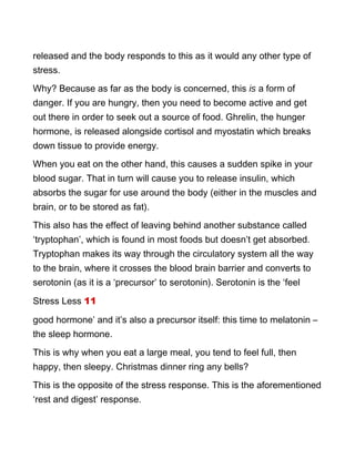 released and the body responds to this as it would any other type of
stress.
Why? Because as far as the body is concerned, this is a form of
danger. If you are hungry, then you need to become active and get
out there in order to seek out a source of food. Ghrelin, the hunger
hormone, is released alongside cortisol and myostatin which breaks
down tissue to provide energy.
When you eat on the other hand, this causes a sudden spike in your
blood sugar. That in turn will cause you to release insulin, which
absorbs the sugar for use around the body (either in the muscles and
brain, or to be stored as fat).
This also has the effect of leaving behind another substance called
‘tryptophan’, which is found in most foods but doesn’t get absorbed.
Tryptophan makes its way through the circulatory system all the way
to the brain, where it crosses the blood brain barrier and converts to
serotonin (as it is a ‘precursor’ to serotonin). Serotonin is the ‘feel
Stress Less 11
good hormone’ and it’s also a precursor itself: this time to melatonin –
the sleep hormone.
This is why when you eat a large meal, you tend to feel full, then
happy, then sleepy. Christmas dinner ring any bells?
This is the opposite of the stress response. This is the aforementioned
‘rest and digest’ response.
 