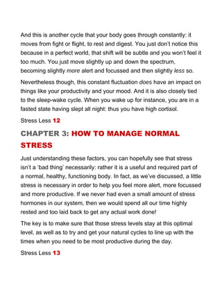 And this is another cycle that your body goes through constantly: it
moves from fight or flight, to rest and digest. You just don’t notice this
because in a perfect world, that shift will be subtle and you won’t feel it
too much. You just move slightly up and down the spectrum,
becoming slightly more alert and focussed and then slightly less so.
Nevertheless though, this constant fluctuation does have an impact on
things like your productivity and your mood. And it is also closely tied
to the sleep-wake cycle. When you wake up for instance, you are in a
fasted state having slept all night: thus you have high cortisol.
Stress Less 12
CHAPTER 3: HOW TO MANAGE NORMAL
STRESS
Just understanding these factors, you can hopefully see that stress
isn’t a ‘bad thing’ necessarily: rather it is a useful and required part of
a normal, healthy, functioning body. In fact, as we’ve discussed, a little
stress is necessary in order to help you feel more alert, more focussed
and more productive. If we never had even a small amount of stress
hormones in our system, then we would spend all our time highly
rested and too laid back to get any actual work done!
The key is to make sure that those stress levels stay at this optimal
level, as well as to try and get your natural cycles to line up with the
times when you need to be most productive during the day.
Stress Less 13
 