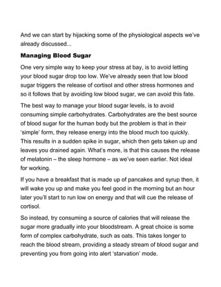 And we can start by hijacking some of the physiological aspects we’ve
already discussed...
Managing Blood Sugar
One very simple way to keep your stress at bay, is to avoid letting
your blood sugar drop too low. We’ve already seen that low blood
sugar triggers the release of cortisol and other stress hormones and
so it follows that by avoiding low blood sugar, we can avoid this fate.
The best way to manage your blood sugar levels, is to avoid
consuming simple carbohydrates. Carbohydrates are the best source
of blood sugar for the human body but the problem is that in their
‘simple’ form, they release energy into the blood much too quickly.
This results in a sudden spike in sugar, which then gets taken up and
leaves you drained again. What’s more, is that this causes the release
of melatonin – the sleep hormone – as we’ve seen earlier. Not ideal
for working.
If you have a breakfast that is made up of pancakes and syrup then, it
will wake you up and make you feel good in the morning but an hour
later you’ll start to run low on energy and that will cue the release of
cortisol.
So instead, try consuming a source of calories that will release the
sugar more gradually into your bloodstream. A great choice is some
form of complex carbohydrate, such as oats. This takes longer to
reach the blood stream, providing a steady stream of blood sugar and
preventing you from going into alert ‘starvation’ mode.
 
