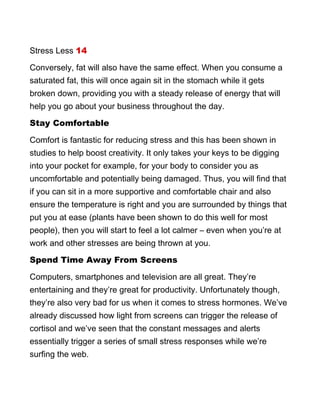 Stress Less 14
Conversely, fat will also have the same effect. When you consume a
saturated fat, this will once again sit in the stomach while it gets
broken down, providing you with a steady release of energy that will
help you go about your business throughout the day.
Stay Comfortable
Comfort is fantastic for reducing stress and this has been shown in
studies to help boost creativity. It only takes your keys to be digging
into your pocket for example, for your body to consider you as
uncomfortable and potentially being damaged. Thus, you will find that
if you can sit in a more supportive and comfortable chair and also
ensure the temperature is right and you are surrounded by things that
put you at ease (plants have been shown to do this well for most
people), then you will start to feel a lot calmer – even when you’re at
work and other stresses are being thrown at you.
Spend Time Away From Screens
Computers, smartphones and television are all great. They’re
entertaining and they’re great for productivity. Unfortunately though,
they’re also very bad for us when it comes to stress hormones. We’ve
already discussed how light from screens can trigger the release of
cortisol and we’ve seen that the constant messages and alerts
essentially trigger a series of small stress responses while we’re
surfing the web.
 