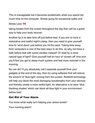 This is manageable but it becomes problematic when you spend too
much time on the computer. Simply going for occasional walks and
Stress Less 15
taking breaks from the screen throughout the day then will be a great
way to help your body recover.
Another tip is to take time off just before bed. If you aim to have a
restorative and restful night’s sleep, then you need to give yourself
time to ‘wind down’ just before you hit the sack. Taking time away
from computers is one of the best ways to do this, so why not have a
bath before bed with some candles instead? Or read by a more
natural type of light? Give yourself half an hour of ‘screen off’ time and
you’ll find you get to sleep much quicker and feel more restored in the
morning.
No can do? If you absolutely can’t separate yourself from your
gadgets at the end of the day, then try using software that will reduce
the amount of ‘blue light’ coming from the screen. Redshift technology
will help you block the most damaging wavelengths from your devices
and thereby create a more restful light. An alternative is to wear ‘blue
blocking shades’ which can block all blue light in your environment
before bed!
Get Rid of Your Alarm
You know what really isn’t helping your stress levels?
Your morning alarm!
 