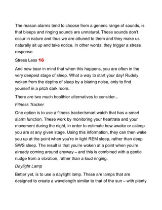 The reason alarms tend to choose from a generic range of sounds, is
that bleeps and ringing sounds are unnatural. These sounds don’t
occur in nature and thus we are attuned to them and they make us
naturally sit up and take notice. In other words: they trigger a stress
response.
Stress Less 16
And now bear in mind that when this happens, you are often in the
very deepest stage of sleep. What a way to start your day! Rudely
woken from the depths of sleep by a blaring noise, only to find
yourself in a pitch dark room.
There are two much healthier alternatives to consider...
Fitness Tracker
One option is to use a fitness tracker/smart watch that has a smart
alarm function. These work by monitoring your heartrate and your
movement during the night, in order to estimate how awake or asleep
you are at any given stage. Using this information, they can then wake
you up at the point when you’re in light REM sleep, rather than deep
SWS sleep. The result is that you’re woken at a point when you’re
already coming around anyway – and this is combined with a gentle
nudge from a vibration, rather than a loud ringing.
Daylight Lamp
Better yet, is to use a daylight lamp. These are lamps that are
designed to create a wavelength similar to that of the sun – with plenty
 