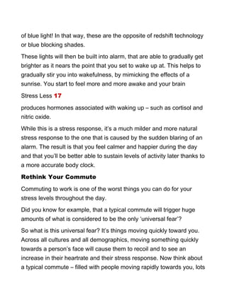 of blue light! In that way, these are the opposite of redshift technology
or blue blocking shades.
These lights will then be built into alarm, that are able to gradually get
brighter as it nears the point that you set to wake up at. This helps to
gradually stir you into wakefulness, by mimicking the effects of a
sunrise. You start to feel more and more awake and your brain
Stress Less 17
produces hormones associated with waking up – such as cortisol and
nitric oxide.
While this is a stress response, it’s a much milder and more natural
stress response to the one that is caused by the sudden blaring of an
alarm. The result is that you feel calmer and happier during the day
and that you’ll be better able to sustain levels of activity later thanks to
a more accurate body clock.
Rethink Your Commute
Commuting to work is one of the worst things you can do for your
stress levels throughout the day.
Did you know for example, that a typical commute will trigger huge
amounts of what is considered to be the only ‘universal fear’?
So what is this universal fear? It’s things moving quickly toward you.
Across all cultures and all demographics, moving something quickly
towards a person’s face will cause them to recoil and to see an
increase in their heartrate and their stress response. Now think about
a typical commute – filled with people moving rapidly towards you, lots
 