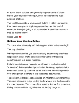 of noise, lots of pollution and generally huge amounts of chaos.
Before your day has even begun, you’ll be experiencing huge
amounts of stress.
This might be outside of your control. But if it is within your control,
then make sure you do anything you can to avoid this kind of
commute. Even just going in an hour earlier to avoid the rush-hour
may be a good choice.
Stress Less 18
Rethink Your Morning Coffee
You know what else really isn’t helping your stress in the morning?
That cup of coffee!
When you drink coffee, you are essentially experiencing the stress
response in a cup. That’s because coffee works by triggering
something akin to a stress response.
It starts by mimicking a molecule we all have in our brains called
‘adenosine’. Adenosine is a by-product of the energy systems in the
body and it builds up over time as we are active. The more you use
your brain power, the more of this substance accumulates.
The problem, is that adenosine is also an inhibitory neurotransmitter.
The more adenosine builds up, the tireder we get and the less active
the brain becomes. This is one of the reasons that we find ourselves
feeling tireder and less cognitive able as the day drags on.
 