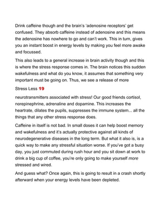 Drink caffeine though and the brain’s ‘adenosine receptors’ get
confused. They absorb caffeine instead of adenosine and this means
the adenosine has nowhere to go and can’t work. This in turn, gives
you an instant boost in energy levels by making you feel more awake
and focussed.
This also leads to a general increase in brain activity though and this
is where the stress response comes in. The brain notices this sudden
wakefulness and what do you know, it assumes that something very
important must be going on. Thus, we see a release of more
Stress Less 19
neurotransmitters associated with stress! Our good friends cortisol,
norepinephrine, adrenaline and dopamine. This increases the
heartrate, dilates the pupils, suppresses the immune system... all the
things that any other stress response does.
Caffeine in itself is not bad. In small doses it can help boost memory
and wakefulness and it’s actually protective against all kinds of
neurodegenerative diseases in the long term. But what it also is, is a
quick way to make any stressful situation worse. If you’ve got a busy
day, you just commuted during rush hour and you sit down at work to
drink a big cup of coffee, you’re only going to make yourself more
stressed and wired.
And guess what? Once again, this is going to result in a crash shortly
afterward when your energy levels have been depleted.
 