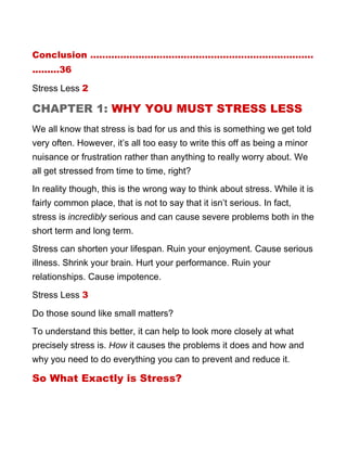 Conclusion ..........................................................................
.........36
Stress Less 2
CHAPTER 1: WHY YOU MUST STRESS LESS
We all know that stress is bad for us and this is something we get told
very often. However, it’s all too easy to write this off as being a minor
nuisance or frustration rather than anything to really worry about. We
all get stressed from time to time, right?
In reality though, this is the wrong way to think about stress. While it is
fairly common place, that is not to say that it isn’t serious. In fact,
stress is incredibly serious and can cause severe problems both in the
short term and long term.
Stress can shorten your lifespan. Ruin your enjoyment. Cause serious
illness. Shrink your brain. Hurt your performance. Ruin your
relationships. Cause impotence.
Stress Less 3
Do those sound like small matters?
To understand this better, it can help to look more closely at what
precisely stress is. How it causes the problems it does and how and
why you need to do everything you can to prevent and reduce it.
So What Exactly is Stress?
 